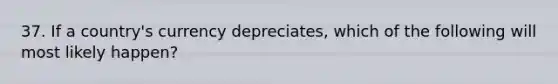 37. If a country's currency depreciates, which of the following will most likely happen?