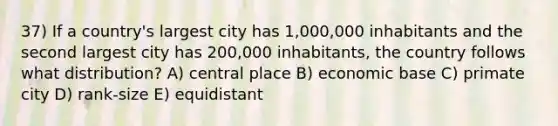 37) If a country's largest city has 1,000,000 inhabitants and the second largest city has 200,000 inhabitants, the country follows what distribution? A) central place B) economic base C) primate city D) rank-size E) equidistant