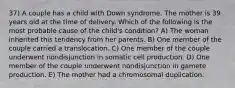 37) A couple has a child with Down syndrome. The mother is 39 years old at the time of delivery. Which of the following is the most probable cause of the child's condition? A) The woman inherited this tendency from her parents. B) One member of the couple carried a translocation. C) One member of the couple underwent nondisjunction in somatic cell production. D) One member of the couple underwent nondisjunction in gamete production. E) The mother had a chromosomal duplication.