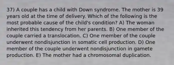 37) A couple has a child with Down syndrome. The mother is 39 years old at the time of delivery. Which of the following is the most probable cause of the child's condition? A) The woman inherited this tendency from her parents. B) One member of the couple carried a translocation. C) One member of the couple underwent nondisjunction in somatic cell production. D) One member of the couple underwent nondisjunction in gamete production. E) The mother had a chromosomal duplication.