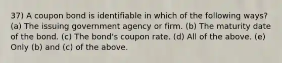 37) A coupon bond is identifiable in which of the following ways? (a) The issuing government agency or firm. (b) The maturity date of the bond. (c) The bond's coupon rate. (d) All of the above. (e) Only (b) and (c) of the above.