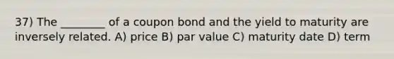 37) The ________ of a coupon bond and the yield to maturity are inversely related. A) price B) par value C) maturity date D) term