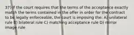 37) If the court requires that the terms of the acceptance exactly match the terms contained in the offer in order for the contract to be legally enforceable, the court is imposing the: A) unilateral rule B) bilateral rule C) matching acceptance rule D) mirror image rule