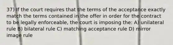 37) If the court requires that the terms of the acceptance exactly match the terms contained in the offer in order for the contract to be legally enforceable, the court is imposing the: A) unilateral rule B) bilateral rule C) matching acceptance rule D) mirror image rule