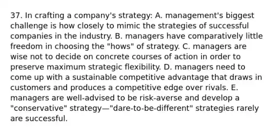 37. In crafting a company's strategy: A. management's biggest challenge is how closely to mimic the strategies of successful companies in the industry. B. managers have comparatively little freedom in choosing the "hows" of strategy. C. managers are wise not to decide on concrete courses of action in order to preserve maximum strategic flexibility. D. managers need to come up with a sustainable competitive advantage that draws in customers and produces a competitive edge over rivals. E. managers are well-advised to be risk-averse and develop a "conservative" strategy—"dare-to-be-different" strategies rarely are successful.