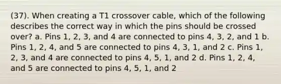 (37). When creating a T1 crossover cable, which of the following describes the correct way in which the pins should be crossed over? a. Pins 1, 2, 3, and 4 are connected to pins 4, 3, 2, and 1 b. Pins 1, 2, 4, and 5 are connected to pins 4, 3, 1, and 2 c. Pins 1, 2, 3, and 4 are connected to pins 4, 5, 1, and 2 d. Pins 1, 2, 4, and 5 are connected to pins 4, 5, 1, and 2