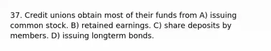 37. Credit unions obtain most of their funds from A) issuing common stock. B) retained earnings. C) share deposits by members. D) issuing longterm bonds.