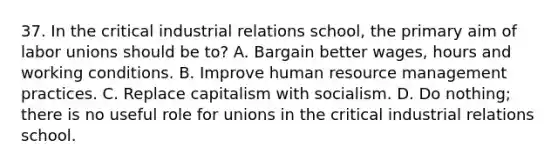 37. In the critical industrial relations school, the primary aim of labor unions should be to? A. Bargain better wages, hours and working conditions. B. Improve human resource management practices. C. Replace capitalism with socialism. D. Do nothing; there is no useful role for unions in the critical industrial relations school.