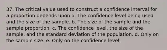 37. The critical value used to construct a confidence interval for a proportion depends upon a. The confidence level being used and the size of the sample. b. The size of the sample and the sample proportion. c. The confidence level, the size of the sample, and the standard deviation of the population. d. Only on the sample size. e. Only on the confidence level.