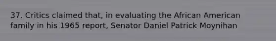 37. Critics claimed that, in evaluating the African American family in his 1965 report, Senator Daniel Patrick Moynihan