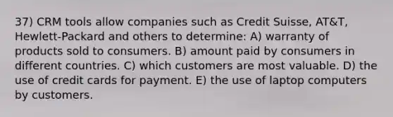 37) CRM tools allow companies such as Credit Suisse, AT&T, Hewlett-Packard and others to determine: A) warranty of products sold to consumers. B) amount paid by consumers in different countries. C) which customers are most valuable. D) the use of credit cards for payment. E) the use of laptop computers by customers.