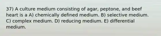 37) A culture medium consisting of agar, peptone, and beef heart is a A) chemically defined medium. B) selective medium. C) complex medium. D) reducing medium. E) differential medium.