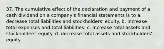 37. The cumulative effect of the declaration and payment of a cash dividend on a company's financial statements is to a. decrease total liabilities and stockholders' equity. b. increase total expenses and total liabilities. c. increase total assets and stockholders' equity. d. decrease total assets and stockholders' equity.