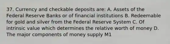 37. Currency and checkable deposits are: A. Assets of the Federal Reserve Banks or of financial institutions B. Redeemable for gold and silver from the Federal Reserve System C. Of intrinsic value which determines the relative worth of money D. The major components of money supply M1