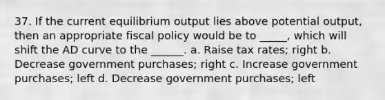 37. If the current equilibrium output lies above potential output, then an appropriate fiscal policy would be to _____, which will shift the AD curve to the ______. a. Raise tax rates; right b. Decrease government purchases; right c. Increase government purchases; left d. Decrease government purchases; left