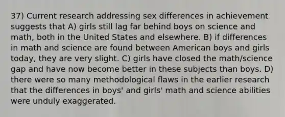 37) Current research addressing sex differences in achievement suggests that A) girls still lag far behind boys on science and math, both in the United States and elsewhere. B) if differences in math and science are found between American boys and girls today, they are very slight. C) girls have closed the math/science gap and have now become better in these subjects than boys. D) there were so many methodological flaws in the earlier research that the differences in boys' and girls' math and science abilities were unduly exaggerated.