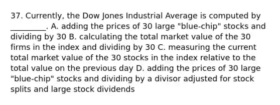 37. Currently, the Dow Jones Industrial Average is computed by _________. A. adding the prices of 30 large "blue-chip" stocks and dividing by 30 B. calculating the total market value of the 30 firms in the index and dividing by 30 C. measuring the current total market value of the 30 stocks in the index relative to the total value on the previous day D. adding the prices of 30 large "blue-chip" stocks and dividing by a divisor adjusted for stock splits and large stock dividends