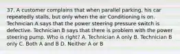 37. A customer complains that when parallel parking, his car repeatedly stalls, but only when the air Conditioning is on. Technician A says that the power steering pressure switch is defective. Technician B says that there is problem with the power steering pump. Who is right? A. Technician A only B. Technician B only C. Both A and B D. Neither A or B