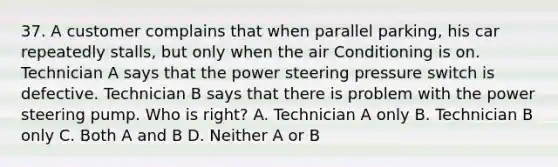 37. A customer complains that when parallel parking, his car repeatedly stalls, but only when the air Conditioning is on. Technician A says that the power steering pressure switch is defective. Technician B says that there is problem with the power steering pump. Who is right? A. Technician A only B. Technician B only C. Both A and B D. Neither A or B