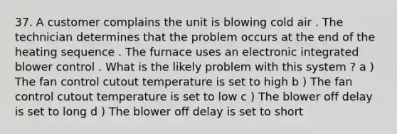 37. A customer complains the unit is blowing cold air . The technician determines that the problem occurs at the end of the heating sequence . The furnace uses an electronic integrated blower control . What is the likely problem with this system ? a ) The fan control cutout temperature is set to high b ) The fan control cutout temperature is set to low c ) The blower off delay is set to long d ) The blower off delay is set to short