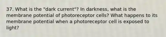 37. What is the "dark current"? In darkness, what is the membrane potential of photoreceptor cells? What happens to its membrane potential when a photoreceptor cell is exposed to light?