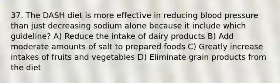 37. The DASH diet is more effective in reducing blood pressure than just decreasing sodium alone because it include which guideline? A) Reduce the intake of dairy products B) Add moderate amounts of salt to prepared foods C) Greatly increase intakes of fruits and vegetables D) Eliminate grain products from the diet