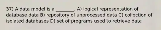 37) A data model is a ________. A) logical representation of database data B) repository of unprocessed data C) collection of isolated databases D) set of programs used to retrieve data