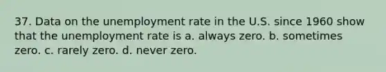 37. Data on the unemployment rate in the U.S. since 1960 show that the unemployment rate is a. always zero. b. sometimes zero. c. rarely zero. d. never zero.