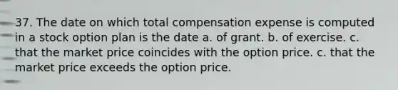 37. The date on which total compensation expense is computed in a stock option plan is the date a. of grant. b. of exercise. c. that the market price coincides with the option price. c. that the market price exceeds the option price.