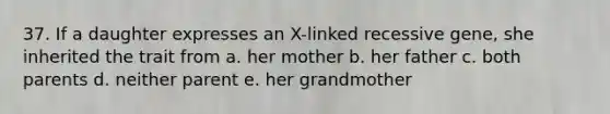 37. If a daughter expresses an X-linked recessive gene, she inherited the trait from a. her mother b. her father c. both parents d. neither parent e. her grandmother