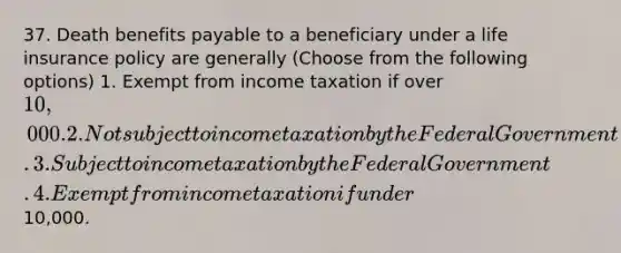 37. Death benefits payable to a beneficiary under a life insurance policy are generally (Choose from the following options) 1. Exempt from income taxation if over 10,000. 2. Not subject to income taxation by the Federal Government. 3. Subject to income taxation by the Federal Government. 4. Exempt from income taxation if under10,000.