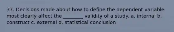 37. Decisions made about how to define the dependent variable most clearly affect the ________ validity of a study. a. internal b. construct c. external d. statistical conclusion