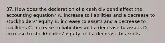 37. How does the declaration of a cash dividend affect the accounting equation? A. increase to liabilities and a decrease to stockholders' equity B. increase to assets and a decrease to liabilities C. increase to liabilities and a decrease to assets D. increase to stockholders' equity and a decrease to assets