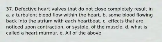 37. Defective heart valves that do not close completely result in a. a turbulent blood flow within the heart. b. some blood flowing back into the atrium with each heartbeat. c. effects that are noticed upon contraction, or systole, of the muscle. d. what is called a heart murmur. e. All of the above