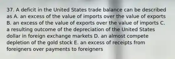 37. A deficit in the United States trade balance can be described as A. an excess of the value of imports over the value of exports B. an excess of the value of exports over the value of imports C. a resulting outcome of the depreciation of the United States dollar in foreign exchange markets D. an almost compete depletion of the gold stock E. an excess of receipts from foreigners over payments to foreigners