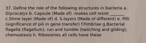 37. Define the role of the following structures in bacteria a. Glycocalyx b. Capsule (Made of) -makes cell resist _______ c.Slime layer (Made of) d. S-layers (Made of different) e. Pilli (significance of pili in gene transfer) f.Fimbriae g.Bacterial flagella (flagellum), run and tumble (twitching and gliding), chemoataxis h. Ribosomes all cells have these