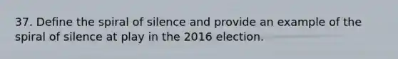 37. Define the spiral of silence and provide an example of the spiral of silence at play in the 2016 election.