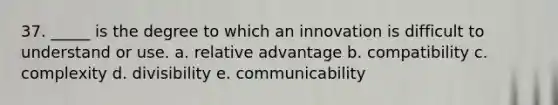 37. _____ is the degree to which an innovation is difficult to understand or use. a. relative advantage b. compatibility c. complexity d. divisibility e. communicability