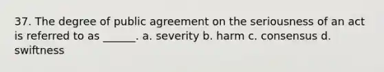 37. The degree of public agreement on the seriousness of an act is referred to as ______. a. severity b. harm c. consensus d. swiftness