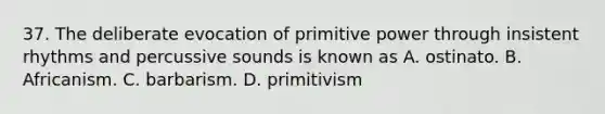 37. The deliberate evocation of primitive power through insistent rhythms and percussive sounds is known as A. ostinato. B. Africanism. C. barbarism. D. primitivism