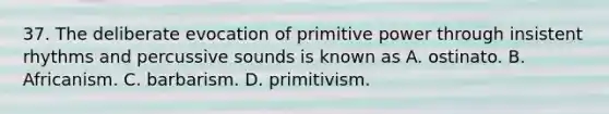 37. The deliberate evocation of primitive power through insistent rhythms and percussive sounds is known as A. ostinato. B. Africanism. C. barbarism. D. primitivism.