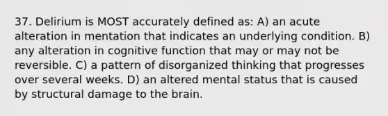 37. Delirium is MOST accurately defined as: A) an acute alteration in mentation that indicates an underlying condition. B) any alteration in cognitive function that may or may not be reversible. C) a pattern of disorganized thinking that progresses over several weeks. D) an altered mental status that is caused by structural damage to the brain.