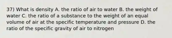 37) What is density A. the ratio of air to water B. the weight of water C. the ratio of a substance to the weight of an equal volume of air at the specific temperature and pressure D. the ratio of the specific gravity of air to nitrogen