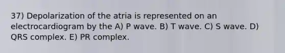 37) Depolarization of the atria is represented on an electrocardiogram by the A) P wave. B) T wave. C) S wave. D) QRS complex. E) PR complex.