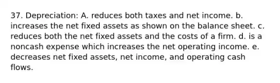 37. Depreciation: A. reduces both taxes and net income. b. increases the net fixed assets as shown on the balance sheet. c. reduces both the net fixed assets and the costs of a firm. d. is a noncash expense which increases the net operating income. e. decreases net fixed assets, net income, and operating cash flows.