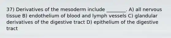 37) Derivatives of the mesoderm include ________. A) all nervous tissue B) endothelium of blood and lymph vessels C) glandular derivatives of the digestive tract D) epithelium of the digestive tract