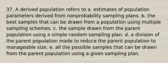 37. A derived population refers to a. estimates of population parameters derived from nonprobability sampling plans. b. the best samples that can be drawn from a population using multiple sampling schemes. c. the sample drawn from the parent population using a simple random sampling plan. d. a division of the parent population made to reduce the parent population to manageable size. e. all the possible samples that can be drawn from the parent population using a given sampling plan.