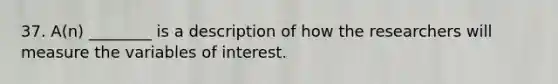 37. A(n) ________ is a description of how the researchers will measure the variables of interest.