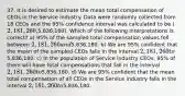 37. It is desired to estimate the mean total compensation of CEOs in the Service industry. Data were randomly collected from 18 CEOs and the 95% confidence interval was calculated to be (2,181,260,5,836,180). Which of the following interpretations is correct? a) 95% of the sampled total compensation values fell between 2,181,260 and5,836,180. b) We are 95% confident that the mean of the sampled CEOs falls in the interval 2,181,260 to5,836,180. c) In the population of Service industry CEOs, 95% of them will have total compensations that fall in the interval 2,181,260 to5,836,180. d) We are 95% confident that the mean total compensation of all CEOs in the Service industry falls in the interval 2,181,260 to5,836,180.