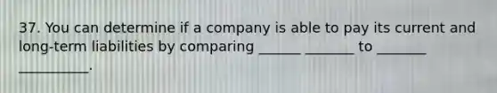 37. You can determine if a company is able to pay its current and long-term liabilities by comparing ______ _______ to _______ __________.